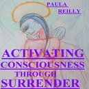 ACTIVATING CONSCIOUSNESS THROUGH SURRENDER by PAULA REILLY