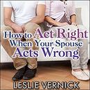 How to Act Right When Your Spouse Acts Wrong by Leslie Vernick