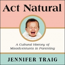 Act Natural: A Cultural History of Misadventures in Parenting by Jennifer Traig