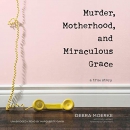 Murder, Motherhood, and Miraculous Grace by Debra Moerke