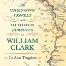 The Unknown Travels and Dubious Pursuits of William Clark by Jo Ann Trogdon