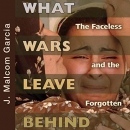 What Wars Leave Behind: The Faceless and the Forgotten by J. Malcolm Garcia