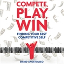Compete, Play, Win: Finding Your Best Competitive Self by David Apostolico