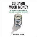 So Damn Much Money: The Triumph of Lobbying and the Corrosion of American Government by Robert G. Kaiser