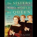 The Sisters Who Would be Queen: Mary, Katherine, and Lady Jane Grey by Leanda de Lisle